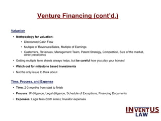 Venture Financing (cont’d.)
Valuation
• Methodology for valuation:
• Discounted Cash Flow
• Multiple of Revenues/Sales, Multiple of Earnings
• Customers, Revenues, Management Team, Patent Strategy, Competition, Size of the market,
other precedents
• Getting multiple term sheets always helps, but be careful how you play your horses!
• Watch out for milestone based investments
• Not the only issue to think about
Time, Process, and Expense
• Time: 2-3 months from start to finish
• Process: IP diligence, Legal diligence, Schedule of Exceptions, Financing Documents
• Expenses: Legal fees (both sides), Investor expenses
 