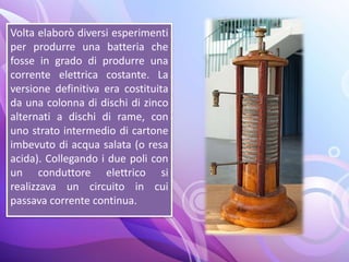 Volta elaborò diversi esperimenti
per produrre una batteria che
fosse in grado di produrre una
corrente elettrica costante. La
versione definitiva era costituita
da una colonna di dischi di zinco
alternati a dischi di rame, con
uno strato intermedio di cartone
imbevuto di acqua salata (o resa
acida). Collegando i due poli con
un conduttore elettrico si
realizzava un circuito in cui
passava corrente continua.
 