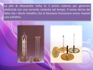 La pila di Alessandro Volta fu il primo sistema per generare
elettricità con una corrente costante nel tempo. Il nome deriva dal
fatto che i dischi metallici che la facevano funzionare erano impilati
uno sull’altro.
 