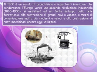 Il 1800 è un secolo di grandissime e importanti invenzioni che
condurranno l'Europa verso una seconda rivoluzione industriale
(1865-1900): si assisterà ad un forte sviluppo della rete
ferroviaria, alla costruzione di grandi navi a vapore, a mezzi di
comunicazione molto più moderni e veloci e alla costruzione di
nuovi macchinari ancora oggi utilizzati.
 