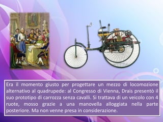 Era il momento giusto per progettare un mezzo di locomozione
alternativo al quadrupede: al Congresso di Vienna, Drais presentò il
suo prototipo di carrozza senza cavalli. Si trattava di un veicolo con 4
ruote, mosso grazie a una manovella alloggiata nella parte
posteriore. Ma non venne presa in considerazione.
 