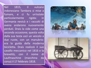 Nel 1815, il vulcano
indonesiano Tambora si mise a
fumare, e ci fu un’estate
particolarmente rigida: in
Germania nevicò e i raccolti di
avena andarono nuovamente
perduti. Drais la vide come una
seconda occasione; questa volta
dalla sua testa uscì un veicolo a
due ruote, con un manubrio:
era la guida della moderna
bicicletta. Drais realizzò il suo
cavallo meccanico nel 1816 e la
brevettò, con il nome di
Laufmaschine (macchina da
corsa) il 17 febbraio 1818.
 