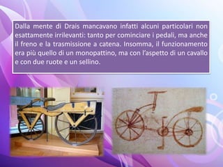 Dalla mente di Drais mancavano infatti alcuni particolari non
esattamente irrilevanti: tanto per cominciare i pedali, ma anche
il freno e la trasmissione a catena. Insomma, il funzionamento
era più quello di un monopattino, ma con l’aspetto di un cavallo
e con due ruote e un sellino.
 