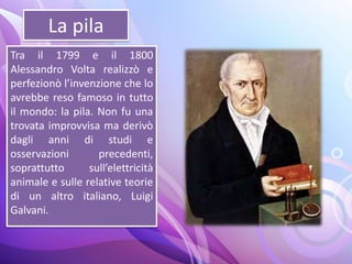 La pila
Tra il 1799 e il 1800
Alessandro Volta realizzò e
perfezionò l’invenzione che lo
avrebbe reso famoso in tutto
il mondo: la pila. Non fu una
trovata improvvisa ma derivò
dagli anni di studi e
osservazioni precedenti,
soprattutto sull’elettricità
animale e sulle relative teorie
di un altro italiano, Luigi
Galvani.
 