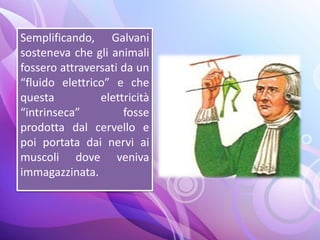 Semplificando, Galvani
sosteneva che gli animali
fossero attraversati da un
“fluido elettrico” e che
questa elettricità
“intrinseca” fosse
prodotta dal cervello e
poi portata dai nervi ai
muscoli dove veniva
immagazzinata.
 