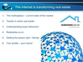 The marketplace – current state of the market Trends in online real estate Understanding buyer behaviour Realestate.co.nz  Getting the basics right - listings Your profile – your future! The internet is transforming real estate 
