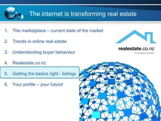 The marketplace – current state of the market Trends in online real estate Understanding buyer behaviour Realestate.co.nz  Getting the basics right - listings Your profile – your future! The internet is transforming real estate 