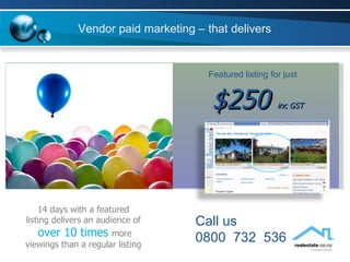 14 days with a featured listing delivers an audience of  over 10 times  more viewings than a regular listing $250  inc GST Featured listing for just Vendor paid marketing – that delivers Call us  0800  732  536 