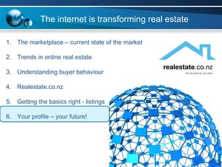 The marketplace – current state of the market Trends in online real estate Understanding buyer behaviour Realestate.co.nz  Getting the basics right - listings Your profile – your future! The internet is transforming real estate 