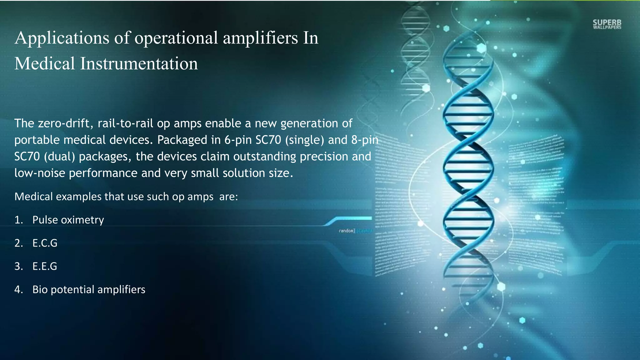 Applications of operational amplifiers In
Medical Instrumentation
The zero-drift, rail-to-rail op amps enable a new generation of
portable medical devices. Packaged in 6-pin SC70 (single) and 8-pin
SC70 (dual) packages, the devices claim outstanding precision and
low-noise performance and very small solution size.
Medical examples that use such op amps are:
1. Pulse oximetry
2. E.C.G
3. E.E.G
4. Bio potential amplifiers
 