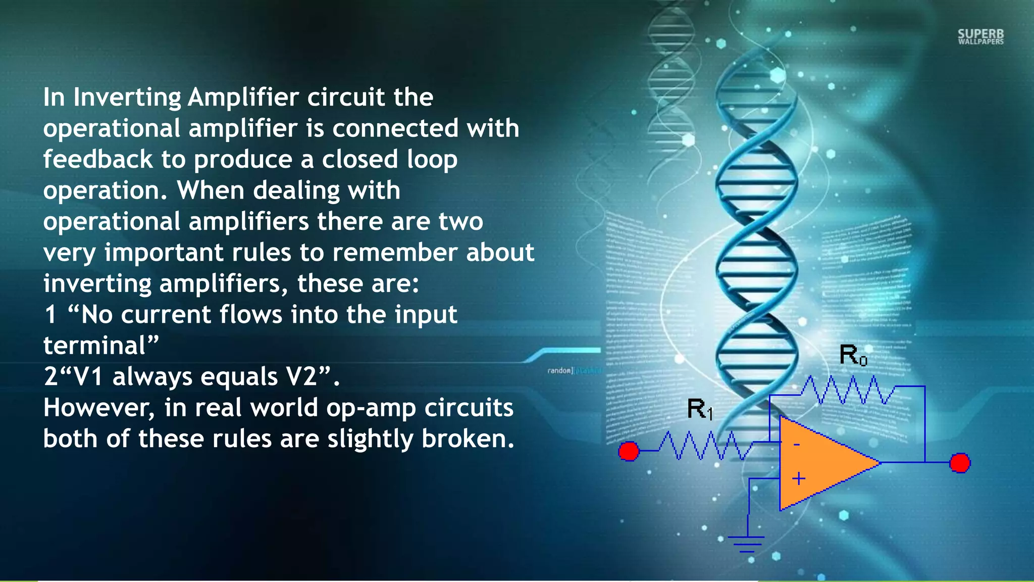 In Inverting Amplifier circuit the
operational amplifier is connected with
feedback to produce a closed loop
operation. When dealing with
operational amplifiers there are two
very important rules to remember about
inverting amplifiers, these are:
1 “No current flows into the input
terminal”
2“V1 always equals V2”.
However, in real world op-amp circuits
both of these rules are slightly broken.
 