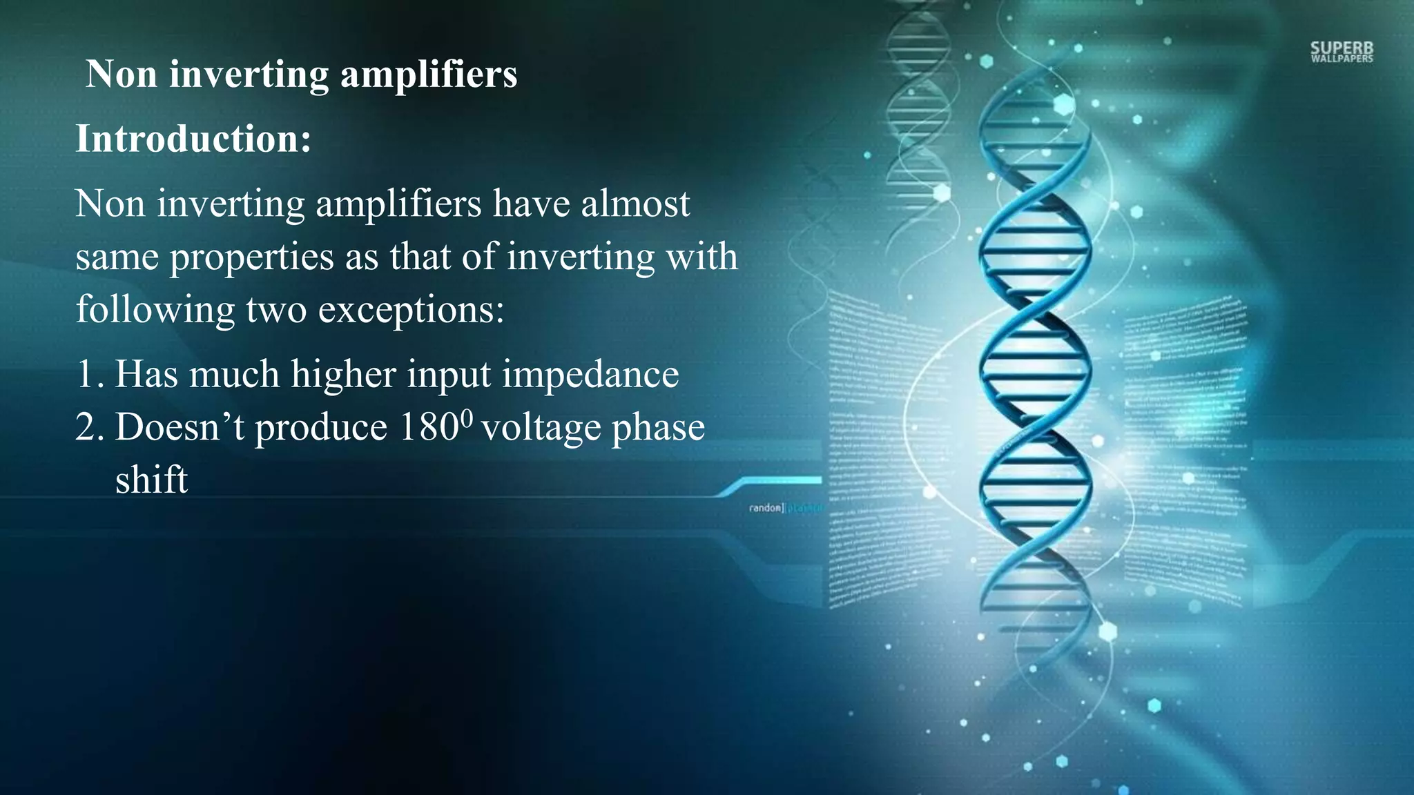 Non inverting amplifiers
Introduction:
Non inverting amplifiers have almost
same properties as that of inverting with
following two exceptions:
1. Has much higher input impedance
2. Doesn’t produce 1800 voltage phase
shift
 