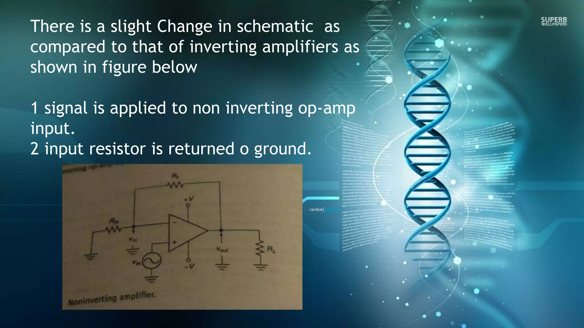 There is a slight Change in schematic as
compared to that of inverting amplifiers as
shown in figure below
1 signal is applied to non inverting op-amp
input.
2 input resistor is returned o ground.
 
