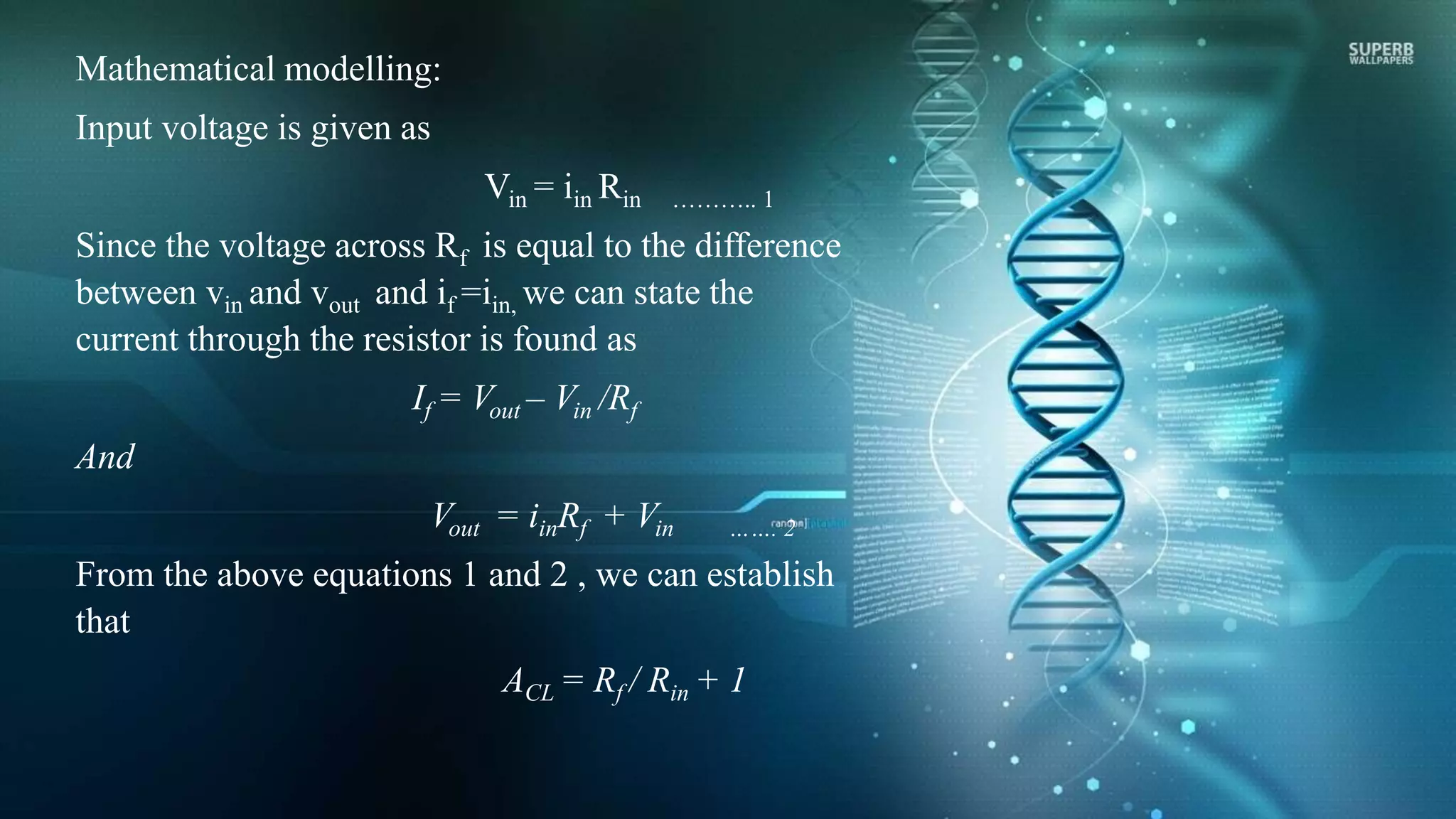 Mathematical modelling:
Input voltage is given as
Vin = iin Rin ……….. 1
Since the voltage across Rf is equal to the difference
between vin and vout and if =iin, we can state the
current through the resistor is found as
If = Vout – Vin /Rf
And
Vout = iinRf + Vin ……. 2
From the above equations 1 and 2 , we can establish
that
ACL = Rf / Rin + 1
 