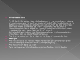 Invernadero TúnelEs difícil establecer una línea divisoria entre lo que es un invernadero y un macrotúnel, por no existir un parámetro definido. No obstante, se ha optado como medida de clasificación el volumen de aire encerrado por cada metro cuadrado de suelo. En general, de acuerdo a diferentes opiniones al respecto, podemos definir como invernadero aquella estructura que supera los 2.75-3 m3/m2.  Se trata de invernaderos que tienen una altura y anchura variables.  Importados con las siguientes dimensiones. Este tipo de estructura tiene algunas ventajas e inconvenientes : Ventajas  Alta resistencia a los vientos y fácil instalación (recomendable para productores que se inician en el cultivo protegido). Alta transmisión de la luz solar. Apto tanto para materiales de cobertura flexibles como rígidos. 