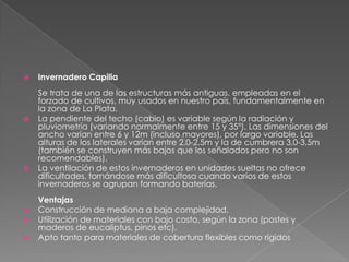 Invernadero CapillaSe trata de una de las estructuras más antiguas, empleadas en el forzado de cultivos, muy usados en nuestro país, fundamentalmente en la zona de La Plata.La pendiente del techo (cabio) es variable según la radiación y pluviometría (variando normalmente entre 15 y 35º). Las dimensiones del ancho varían entre 6 y 12m (incluso mayores), por largo variable. Las alturas de los laterales varían entre 2,0-2,5m y la de cumbrera 3,0-3,5m (también se construyen más bajos que los señalados pero no son recomendables). La ventilación de estos invernaderos en unidades sueltas no ofrece dificultades, tornándose más dificultosa cuando varios de estos invernaderos se agrupan formando baterías. Ventajas Construcción de mediana a baja complejidad.   Utilización de materiales con bajo costo, según la zona (postes y maderos de eucaliptus, pinos etc). Apto tanto para materiales de cobertura flexibles como rígidos