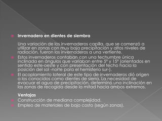 Invernadero en dientes de siembraUna variación de los invernaderos capilla, que se comenzó a utilizar en zonas con muy baja precipitación y altos niveles de radiación, fueron los invernaderos a una vertiente. Estos invernaderos contaban con una techumbre única inclinada en ángulos que variaban entre 5º y 15º (orientados en sentido este-oeste y con presentación del techo hacia la posición del sol -norte para el hemisferio sur-). El acoplamiento lateral de este tipo de invernaderos dió origen a los conocidos como dientes de sierra. La necesidad de evacuar el agua de precipitación, determinó una inclinación en las zonas de recogida desde la mitad hacia ambos extremos.  Ventajas Construcción de mediana complejidad.  Empleo de materiales de bajo costo (según zonas).  
