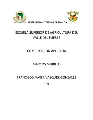 UNIVERSIDAD AUTONOMA DE SINALOA

ESCUELA SUPERIOR DE AGRICULTURA DEL
VALLE DEL FUERTE

COMPUTACION APLICADA

MARCOS MURILLO

FRANCISCO JAVIER VAZQUEZ GONZALEZ
1-9

 