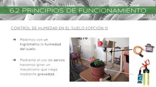 CONTROL DE HUMEDAD EN EL SUELO (OPCIÓN 1)
6.2 PRINCIPIOS DE FUNCIONAMIENTO
➔ Medimos con un
higrómetro la humedad
del suelo.
➔ Mediante el uso de servos
hacemos girar un
mecanismo que riega
mediante gravedad.
 