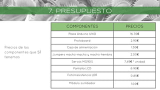 7. PRESUPUESTO
Precios de los
componentes que SÍ
tenemos
COMPONENTES PRECIOS
Placa Arduino UNO 16.70€
Protoboard 2.90€
Caja de alimentación 1.50€
Jumpers macho-macho y macho-hembra 2.00€
Servos MG90S 7.49€ * unidad
Pantalla LCD 6.90€
Fotorresistencia LDR 0.85€
Módulo zumbador 1.00€
 