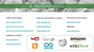 8. REFERENCIAS
Cultivo de la planta:
www.weather.com
www.es.wikihow.com
www.stilo-y-hogar.blogspot.com
Imágenes y vídeos:
www.google.es
www.youtube.com
Tipos de invernaderos e historia:
www.agrobit.com
www.wikipedia.es
www.eljardin.ws
Precios de componentes:
www.amazon.es
Software:
www.arduino.cc
 