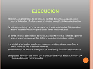 EJECUCIÓN
Realizamos la preparación de los tetrabrik, plantado de semillas, preparación del
soporte de botellas y finalizamos con el diseño y ejecución de la cúpula de pajitas.
Se utilizó metacrilato y cartón para soportar los dos pisos de botellas. El invernadero
debería poder ser trasladado por lo que se pensó en cuatro ruedas.
Se pensó en varias posibilidades de cúpula. El proyecto definitivo se realizó a partir de
una estructura hecha con varillas de hierro soldadas recubierta de pajitas.
Los tetrabrik y las botellas se rellenaron con compost elaborado por un profesor y
fueron plantadas con 16 semillas diferentes.
Al mismo tiempo los alumnos investigaron los materiales y sus compuestos químicos.
Este proceso ha durado dos meses y es el producto del trabajo de los alumnos de 3ºX
y los departamentos ya mencionados.
 