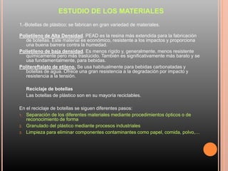 ESTUDIO DE LOS MATERIALES
1.-Botellas de plástico: se fabrican en gran variedad de materiales.
Polietileno de Alta Densidad. PEAD es la resina más extendida para la fabricación
de botellas. Este material es económico, resistente a los impactos y proporciona
una buena barrera contra la humedad.
Polietileno de baja densidad. Es menos rígido y, generalmente, menos resistente
químicamente pero más traslúcido. También es significativamente más barato y se
usa fundamentalmente, para bebidas.
Politereftalato de etileno. Se usa habitualmente para bebidas carbonatadas y
botellas de agua. Ofrece una gran resistencia a la degradación por impacto y
resistencia a la tensión.
Reciclaje de botellas
Las botellas de plástico son en su mayoría reciclables.
En el reciclaje de botellas se siguen diferentes pasos:
1. Separación de los diferentes materiales mediante procedimientos ópticos o de
reconocimiento de forma
2. Granulado del plástico mediante procesos industriales
3. Limpieza para eliminar componentes contaminantes como papel, comida, polvo,…
 