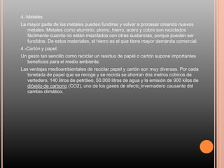 4.-Metales
La mayor parte de los metales pueden fundirse y volver a procesar creando nuevos
metales. Metales como aluminio, plomo, hierro, acero y cobre son reciclados
fácilmente cuando no están mezclados con otras sustancias, porque pueden ser
fundidos. De estos materiales, el hierro es el que tiene mayor demanda comercial.
4.-Cartón y papel.
Un gesto tan sencillo como reciclar un residuo de papel o cartón supone importantes
beneficios para el medio ambiente.
Las ventajas medioambientales de reciclar papel y cartón son muy diversas. Por cada
tonelada de papel que se recoge y se recicla se ahorran dos metros cúbicos de
vertedero, 140 litros de petróleo, 50.000 litros de agua y la emisión de 900 kilos de
dióxido de carbono (CO2), uno de los gases de efecto invernadero causante del
cambio climático.
 
