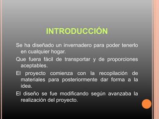 INTRODUCCIÓN
Se ha diseñado un invernadero para poder tenerlo
en cualquier hogar.
Que fuera fácil de transportar y de proporciones
aceptables.
El proyecto comienza con la recopilación de
materiales para posteriormente dar forma a la
idea.
El diseño se fue modificando según avanzaba la
realización del proyecto.
 