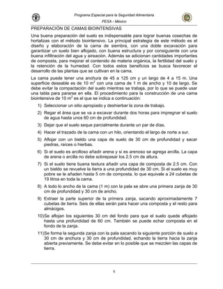 Programa Especial para la Seguridad Alimentaria
PESA - México
PREPARACIÓN DE CAMAS BIOINTENSIVAS
Una buena preparación del suelo es indispensable para lograr buenas cosechas de
hortalizas con el método biointensivo. La principal estrategia de este método es el
diseño y elaboración de la cama de siembra, con una doble excavación para
garantizar un suelo bien aflojado, con buena estructura y por consiguiente con una
buena infiltración del agua y aireación. Además se adicionan cantidades importantes
de composta, para mejorar el contenido de materia orgánica, la fertilidad del suelo y
la retención de la humedad. Con todos estos beneficios se busca favorecer el
desarrollo de las plantas que se cultivan en la cama.
La cama puede tener una anchura de 45 a 125 cm y un largo de 4 a 15 m. Una
superficie deseable es de 10 m2
con una cama de 1 m de ancho y 10 de largo. Se
debe evitar la compactación del suelo mientras se trabaja, por lo que se puede usar
una tabla para pararse en ella. El procedimiento para la construcción de una cama
biointensiva de 10 m2
es el que se indica a continuación:
1) Seleccionar un sitio apropiado y deshierbar la zona de trabajo.
2) Regar el área que se va a excavar durante dos horas para impregnar el suelo
de agua hasta unos 60 cm de profundidad.
3) Dejar que el suelo seque parcialmente durante un par de días.
4) Hacer el trazado de la cama con un hilo, orientando el largo de norte a sur.
5) Aflojar con un bieldo una capa de suelo de 30 cm de profundidad y sacar
piedras, raíces o hierbas.
6) Si el suelo es arcilloso añadir arena y si es arenoso se agrega arcilla. La capa
de arena o arcilla no debe sobrepasar los 2.5 cm de altura.
7) Si el suelo tiene buena textura añadir una capa de composta de 2.5 cm. Con
un bieldo se revuelve la tierra a una profundidad de 30 cm. Si el suelo es muy
pobre se le añaden hasta 5 cm de composta, lo que equivale a 24 cubetas de
19 litros en toda la cama.
8) A todo lo ancho de la cama (1 m) con la pala se abre una primera zanja de 30
cm de profundidad y 30 cm de ancho.
9) Extraer la parte superior de la primera zanja, sacando aproximadamente 7
cubetas de tierra. Seis de ellas serán para hacer una composta y el resto para
almácigos.
10)Se aflojan los siguientes 30 cm del fondo para que el suelo quede aflojado
hasta una profundidad de 60 cm. También se puede echar composta en el
fondo de la zanja.
11)Se forma la segunda zanja con la pala sacando la siguiente porción de suelo a
30 cm de anchura y 30 cm de profundidad, echando la tierra hacia la zanja
abierta previamente. Se debe evitar en lo posible que se mezclen las capas de
tierra.
9
 