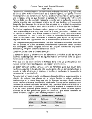 Programa Especial para la Seguridad Alimentaria
PESA - México
La composta permite conservar e incrementar la fertilidad del suelo a muy bajo costo.
Se hace a partir de la descomposición de la materia orgánica, que por la acción de
microorganismos se transforma en humus. Existen muchos métodos para preparar
una composta, entre los que destacan el apilado, la vermicomposta y el bocashi.
Pero en todo caso la condición necesaria es contar con la suficiente cantidad de
materia orgánica para compostear, motivo por el cual también es trascendental
desarrollar los sistemas de manejo de los animales en la unidad de producción
familiar, dado que el estiércol es un componente importante de este tipo de abono.
Cantidades importantes de abono orgánico son requeridas para producir hortalizas.
La recomendación general es agregar entre 5 y 10 kg de composta o lombricomposta
por metro cuadrado de cama, lo que representa hasta 100 kg de composta para una
cama biointensiva de 10 m2
por año. La unidad de producción familiar debe tener la
capacidad de producir dicha cantidad en el primer año, pues a partir del segundo año
se puede reducir a 50 kg por cama, para el mantenimiento de la fertilidad del suelo.
Una composta bien preparada contiene una gran cantidad de nutrientes esenciales
para las plantas, los cuales se liberan paulatinamente en el suelo, siendo su efecto
más prolongado. Por eso se aplica alrededor de 1.5 kg/m2
en la fase de preparación
de la cama y 700 gr/m2
cada mes del ciclo de cultivo.
CONTROL DE PLAGAS Y ENFERMEDADES
El control de plagas y enfermedades sin contaminar y evitando el uso de insumos
externos, puede lograrse a través de algunas medidas preventivas como las que se
mencionan a continuación.
Antes que todo es preciso mejorar la fertilidad de la tierra, ya que las plantas bien
nutridas resisten mejor los ataques de las plagas y enfermedades.
Se deben sembrar plantas olorosas entre las hortalizas, para que sirvan como
repelentes. Algunas de las plantas más usadas para esto son por ejemplo el ajo, la
cebolla, la ruda, el romero, el epazote, el tomillo, el mastuerzo, la manzanilla, la
hierbabuena y el cempasúchitl.
Para disminuir el riesgo de sufrir pérdidas por plagas también se sugiere practicar la
rotación de cultivos. Las plantas de la misma familia no deben sembrarse
repetidamente en el mismo lugar, por más de dos años seguidos, de otra manera
plagas y enfermedades se establecerán en el suelo. Además así se puede ayudar a
conservar la fertilidad del suelo, ya que es mejor sembrar primero un cultivo de la
familia de las Fabáceas, porque tienen la ventaja de aumentar el nitrógeno del suelo
y así el cultivo posterior puede utilizarlo. El siguiente cuadro muestra algunas
especies de los tres principales grupos de hortalizas, que deben sembrarse en
camas diferentes, luego de una o dos temporadas de cultivo.
Solanáceas Cucurbitáceas Fabáceas
Jitomate Calabaza Frijol ejotero
Chile Pepino Chícharo
Papa Melón Haba
12
 