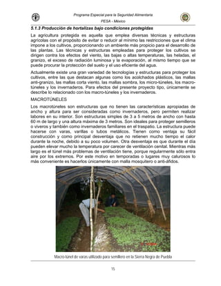 Programa Especial para la Seguridad Alimentaria
PESA - México
5.1.3 Producción de hortalizas bajo condiciones protegidas
La agricultura protegida es aquella que emplea diversas técnicas y estructuras
cciones que el clima
ásticos, las mallas
cas apropiadas de
a ser consideradas como invernaderos, pero permiten realizar
agrícolas con el propósito de evitar o reducir al mínimo las restri
impone a los cultivos, proporcionando un ambiente más propicio para el desarrollo de
las plantas. Las técnicas y estructuras empleadas para proteger los cultivos se
dirigen contra los efectos del viento, las bajas o altas temperaturas, las heladas, el
granizo, el exceso de radiación luminosa y la evaporación, al mismo tiempo que se
puede procurar la protección del suelo y el uso eficiente del agua.
Actualmente existe una gran variedad de tecnologías y estructuras para proteger los
cultivos, entre las que destacan algunas como los acolchados pl
anti-granizo, las mallas corta viento, las mallas sombra, los micro-túneles, los macro-
túneles y los invernaderos. Para efectos del presente proyecto tipo, únicamente se
describe lo relacionado con los macro-túneles y los invernaderos.
MACROTÚNELES
Los macrotúneles son estructuras que no tienen las característi
ancho y altura par
labores en su interior. Son estructuras simples de 3 a 5 metros de ancho con hasta
60 m de largo y una altura máxima de 3 metros. Son ideales para proteger semilleros
o viveros y también como invernaderos familiares en el traspatio. La estructura puede
hacerse con varas, varillas o tubos metálicos. Tienen como ventaja su fácil
construcción y como principal desventaja que no retienen mucho tiempo el calor
durante la noche, debido a su poco volumen. Otra desventaja es que durante el día
pueden elevar mucho la temperatura por carecer de ventilación cenital. Mientras más
largo es el túnel más problemas de ventilación tiene, porque regularmente sólo entra
aire por los extremos. Por este motivo en temporadas o lugares muy calurosos lo
más conveniente es hacerlos únicamente con malla mosquitero o anti-áfidos.
Macro-túnel de varas utilizado para semillero en la Sierra Negra de Puebla
15
 