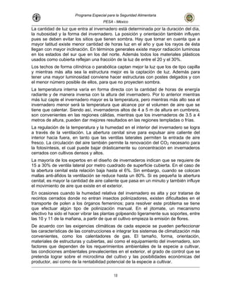 Programa Especial para la Seguridad Alimentaria
PESA - México
La cantidad de luz que entra al invernadero está determinada por la duración del día,
la nubosidad y la forma del invernadero. La posición y orientación también influyen
pues se deben evitar los sitios que tienen sombra. Hay que tomar en cuenta que a
mayor latitud existe menor cantidad de horas luz en el año y que los rayos de ésta
llegan con mayor inclinación. En términos generales existe mayor radiación luminosa
en los estados del sur que en los del norte. Además todos los materiales plásticos
usados como cubierta reflejan una fracción de la luz de entre el 20 y el 30%.
Los techos de forma cilíndrica o parabólica captan mejor la luz que los de tipo capilla
y mientras más alta sea la estructura mejor es la captación de luz. Además para
tener una mayor luminosidad conviene hacer estructuras con postes delgados y con
el menor número posible de ellos, para que no proyecten sombra.
La temperatura interna varía en forma directa con la cantidad de horas de energía
radiante y de manera inversa con la altura del invernadero. Por lo anterior mientras
más luz capte el invernadero mayor es la temperatura, pero mientras más alto sea el
invernadero menor será la temperatura que alcance por el volumen de aire que se
tiene que calentar. Siendo así, invernaderos altos de 4 a 5 m de altura en cumbrera,
son convenientes en las regiones cálidas, mientras que los invernaderos de 3.5 a 4
metros de altura, pueden dar mejores resultados en las regiones templadas o frías.
La regulación de la temperatura y la humedad en el interior del invernadero se logra
a través de la ventilación. La abertura cenital sirve para expulsar aire caliente del
interior hacia fuera, en tanto que las ventilas laterales permiten la entrada de aire
fresco. La circulación del aire también permite la renovación del CO2 necesario para
la fotosíntesis, el cual puede bajar drásticamente su concentración en invernaderos
cerrados con cultivos densos y altos.
ero es alta y por tratarse de
La mayoría de los expertos en el diseño de invernaderos indican que se requiere de
15 a 30% de ventila lateral por metro cuadrado de superficie cubierta. En el caso de
la abertura cenital esta relación baja hasta el 6%. Sin embargo, cuando se colocan
mallas anti-áfidos la ventilación se reduce hasta un 80%. Si es pequeña la abertura
cenital, es mayor la cantidad de aire caliente que pasa en un minuto y también influye
el movimiento de aire que existe en el exterior.
En ocasiones cuando la humedad relativa del invernad
recintos cerrados donde no entran insectos polinizadores, existen dificultades en el
transporte de polen a los órganos femeninos; para resolver este problema se tiene
que efectuar algún tipo de polinización manual. En el jitomate, un mecanismo
efectivo ha sido el hacer vibrar las plantas golpeando ligeramente sus soportes, entre
las 10 y 11 de la mañana, a partir de que el cultivo empieza la emisión de flores.
De acuerdo con las exigencias climáticas de cada especie se pueden perfeccionar
las características de las construcciones e integrar los sistemas de climatización más
convenientes, como los calentadores de gas. El tamaño, forma, orientación,
materiales de estructuras y cubiertas, así como el equipamiento del invernadero, son
factores que dependen de los requerimientos ambientales de la especie a cultivar,
las condiciones ambientales prevalecientes en el exterior, el grado de control que se
pretenda lograr sobre el microclima del cultivo y las posibilidades económicas del
productor, así como de la rentabilidad potencial de la especie a cultivar.
18
 