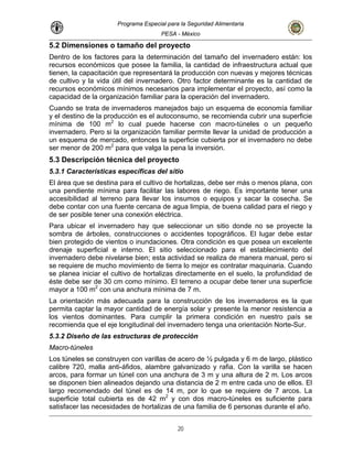 Programa Especial para la Seguridad Alimentaria
PESA - México
5.2 Dimensiones o tamaño del proyecto
Dentro de los factores para la determinación del tamaño del invernadero están: los
recursos económicos que posee la familia, la cantidad de infraestructura actual que
tienen, la capacitación que representará la producción con nuevas y mejores técnicas
de cultivo y la vida útil del invernadero. Otro factor determinante es la cantidad de
recursos económicos mínimos necesarios para implementar el proyecto, así como la
capacidad de la organización familiar para la operación del invernadero.
Cuando se trata de invernaderos manejados bajo un esquema de economía familiar
y el destino de la producción es el autoconsumo, se recomienda cubrir una superficie
mínima de 100 m2
lo cual puede hacerse con macro-túneles o un pequeño
invernadero. Pero si la organización familiar permite llevar la unidad de producción a
un esquema de mercado, entonces la superficie cubierta por e
2
l invernadero no debe
la
se requiere de o t inaria. Cuando
se planea iniciar el cultivo de hortalizas ame n el profundidad de
éste debe ser d como ínimo. E no ar deb uperficie
mayor a 100 m2
a anch mínim m.
La orientación más adecuada para la construcción de los in
permita captar r cantid de en ola sente enor resistencia a
los vientos do . Par cumplir ime dición en nuestro país se
recomienda qu tenga una orientación Norte-Sur.
izado y rafia. Con la varilla se hacen
e 3 m y una altura de 2 m. Los arcos
ser menor de 200 m para que valga la pena la inversión.
5.3 Descripción técnica del proyecto
5.3.1 Características específicas del sitio
El área que se destina para el cultivo de hortalizas, debe ser más o menos plana, con
una pendiente mínima para facilitar las labores de riego. Es importante tener una
accesibilidad al terreno para llevar los insumos o equipos y sacar la cosecha. Se
debe contar con una fuente cercana de agua limpia, de buena calidad para el riego y
de ser posible tener una conexión eléctrica.
Para ubicar el invernadero hay que seleccionar un sitio donde no se proyecte
sombra de árboles, construcciones o accidentes topográficos. El lugar debe estar
bien protegido de vientos o inundaciones. Otra condición es que posea un excelente
drenaje superficial e interno. El sitio seleccionado para el establecimiento del
invernadero debe nivelarse bien; esta actividad se realiza de manera manual, pero si
mucho m vimiento de ierra lo mejor es contratar maqu
direct nte e suelo, la
e 30 cm m l terre a ocup e tener una s
con un ura a de 7
vernaderos es la que
la mayo
minantes
ad ergía s r y pre la m
a la pr ra con
e el eje longitudinal del invernadero
5.3.2 Diseño de las estructuras de protección
Macro-túneles
Los túneles se construyen con varillas de acero de ½ pulgada y 6 m de largo, plástico
calibre 720, malla anti-áfidos, alambre galvan
arcos, para formar un túnel con una anchura d
se disponen bien alineados dejando una distancia de 2 m entre cada uno de ellos. El
largo recomendado del túnel es de 14 m, por lo que se requiere de 7 arcos. La
superficie total cubierta es de 42 m2
y con dos macro-túneles es suficiente para
satisfacer las necesidades de hortalizas de una familia de 6 personas durante el año.
20
 