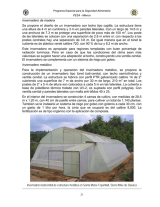Programa Especial para la Seguridad Alimentaria
PESA - México
Invernadero de madera
Se propone el diseño de un invernadero con techo tipo capilla. La estructura tiene
con buen porcentaje de
e las condiciones del clima sean más
l techo, construyendo una ventila cenital.
a de riego por goteo.
perfil PTR galvanizado calibre 14 de 2”
2
composta.
una altura de 4 m en cumbrera y 3 m en paredes laterales. Con un largo de 14.6 m y
una anchura de 7.3 m se protege una superficie de poco más de 100 m2
. Los poste
de las laterales se colocan con una separación de 2.8 m entre sí; con respecto a los
postes centrales hay una separación de 3.6 m. De igual manera que en el túnel la
cubierta es de plástico verde calibre 720, con 90 % de luz y 8.2 m de ancho.
Este invernadero es apropiado para regiones templadas
radiación luminosa. Pero en caso de qu
calurosas se sugiere hacer una adaptación a
El invernadero se complementa con un sistem
Invernadero metálico
Para la implementación y operación del invernadero metálico, se propone la
construcción de un invernadero tipo túnel bati-cenital, con techo semicilíndrico y
ventila cenital. La estructura se fabrica con
cubriendo una superficie de 7 m de ancho por 30 m de largo, 210 m en total. Los
postes de 2” x 5 m de altura son colocados a cada 5 m en las laterales. La cubierta a
base de polietileno térmico tratado con UV-2, es sujetada con perfil polygrap. Con
ventila cenital y paredes laterales con malla anti-áfidos 40 x 25.
En el interior del invernadero se construirán 4 camas de cultivo, con medidas de 28.5
m x 1.20 m, con 40 cm de pasillo entre camas, para cultivar un total de 1,140 plantas.
También se le instalará un sistema de riego por goteo con goteros a cada 30 cm, con
un gasto de 1 litro por hora, la cinta que se ocupará es del calibre 8,000. La
fertilización es de tipo orgánico con la aplicación de
Invernadero baticenital de estructura metálica en Santa María Tepantlali, Sierra Mixe de Oaxaca
21
 