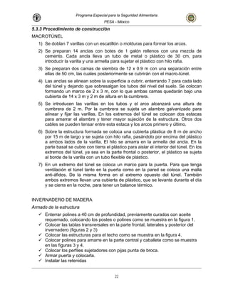 Programa Especial para la Seguridad Alimentaria
PESA - México
5.3.3 Procedimiento de construcción
MACROTÚNEL
1) Se doblan 7 varillas con un escatillón o molduras para formar los arcos.
2) Se preparan 14 anclas con botes de 1 galón rellenos con una mezcla de
cemento. Cada ancla lleva un tubo de metal o plástico de 30 cm, para
illa y una armella para sujetar el plástico con hilo rafia.
nzará una altura de
tica de 8 m de ancho
por 15 m de largo y se sujeta con hilo rafia, pasándolo por encima del plástico
a ambos lados de la varilla. El hilo se amarra en la armella del ancla. En la
parte basal se cubre con tierra el plástico para aislar el interior del túnel. En los
extremos del túnel, ya sea en la parte frontal o posterior, el plástico se sujeta
al borde de la varilla con un tubo flexible de plástico.
7) En un extremo del túnel se coloca un marco para la puerta. Para que tenga
ventilación el túnel tanto en la puerta como en la pared se coloca una malla
anti-áfidos. De la misma forma en el extremo opuesto del túnel. También
ambos extremos llevan una cubierta de plástico, que se levanta durante el día
y se cierra en la noche, para tener un balance térmico.
INVERNADERO DE MADERA
Armado de la estructura
Enterrar polines a 40 cm de profundidad, previamente curados con aceite
requemado, colocando los postes o polines como se muestra en la figura 1.
Colocar las tablas transversales en la parte frontal, laterales y posterior del
invernadero (figuras 2 y 3)
parte central y caballete como se muestra
s perfiles sujetadores con pijas punta de broca.
introducir la var
3) Se preparan dos camas de siembra de 12 x 0.9 m con una separación entre
ellas de 50 cm, las cuales posteriormente se cubrirán con el macro-túnel.
4) Las anclas se alinean sobre la superficie a cubrir, enterrando 7 para cada lado
del túnel y dejando que sobresalgan los tubos del nivel del suelo. Se colocan
formando un marco de 2 x 3 m, con lo que ambas camas quedarán bajo una
cubierta de 14 x 3 m y 2 m de altura en la cumbrera.
5) Se introducen las varillas en los tubos y el arco alca
cumbrera de 2 m. Por la cumbrera se sujeta un alambre galvanizado para
alinear y fijar las varillas. En los extremos del túnel se colocan dos estacas
para amarrar el alambre y tener mayor sujeción de la estructura. Otros dos
cables se pueden tensar entre esta estaca y los arcos primero y último.
6) Sobre la estructura formada se coloca una cubierta plás
Colocar las estructuras para el techo como se muestra en la figura 4.
Colocar polines para amarre en la
en las figuras 3 y 4.
Colocar lo
Armar puerta y colocarla.
Instalar las retenidas
22
 