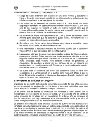 Programa Especial para la Seguridad Alimentaria
PESA - México
INVERNADERO CON ESTRUCTURA METÁLICA
1) Luego de nivelar el terreno con la ayuda de una cinta métrica y escuadra se
traza el área del invernadero, señalando los sitios donde se establecerán los
tubulares para hacer la excavación de las zapatas.
2) Los postes en las laterales se ubicarán cada 5 m, cada sobre una base
(zapata) de concreto; los postes frontales estarán separados cada 3.5 m y en
una de las esquinas se ubicará un cubo del mismo material para que al
ingresar al invernadero sirva de puerta y cámara de protección para impedir la
entrada directa de corriente de aire hacia el cultivo.
3) Se excavan los hoyos a una profundidad de 0.8m y 20 cm de diámetro como
mínimo para asegurar que la estructura quede sólida. Posteriormente se
colocan los postes bien nivelados y alineados.
4) Se corta el resto de las piezas la medida correspondiente y se sueldan todas
las piezas horizontales para formar la estructura.
tructura metálica se procede a cubrirla con el polietileno
6) uro perimetral en la base de 90 cm de altura,
erales a todo lo
on
mbién cortinas de polietileno. El
e
ueta manual. El resto de la pared en la parte superior
no.
del techo con polietileno, salvo la parte que
corresponde a la ventila cenital, en la cual se pone malla anti-áfidos a todo lo
largo. Finalmente se coloca el plástico de las paredes frontal y posterior, así
como en la estructura de la entrada.
5.4 Programa de ejecución del proyecto
El proceso de ejecución del proyecto contempla un periodo de tres años, con una
secuencia gradual de gestión de conocimientos y recursos materiales, para una
buena adaptación y adopción de las tecnologías propuestas.
En el primer año se realiza la producción de hortalizas a cielo abierto con la
incorporación de un sistema de riego por goteo. En el segundo año se valida el
cultivo protegido de hortalizas con un macrotúnel. En el tercer año se construye el
tipo de invernadero que mejor convenga a los intereses de la familia y se inicia el
cultivo protegido de hortalizas en ambientes controlados.
Se entiende que mediante este proceso se pasa del cultivo de una diversidad de
hortalizas para el autoconsumo hasta un sistema especializado en un solo cultivo, el
cual tiene como destino el mercado local o regional, con el propósito de mejorar el
ingreso de las familias. El cultivo seleccionado en este proyecto es el jitomate por ser
En el
.
5) Una vez soldada la es
tratado UV-2, el cual se sujetará con el perfil polygrap.
Las paredes laterales llevan un m
cubierto con plástico. Sobre este muro se hacen ventanas lat
largo del invernadero (por ambos costados) de 1.70 m de altura, cubiertas c
malla antiáfidos, cada ventana lleva ta
mecanismo de apertura y cierre de las cortinas es de un sistema d
enrollamiento con manig
también se cubre con polietile
7) Se cubre toda la superficie
el de mayor demanda en casi todas las regiones donde el PESA interviene.
cuadro siguiente se muestra un programa de ejecución del proyecto a tres años
25
 