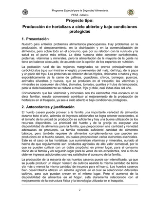 Programa Especial para la Seguridad Alimentaria
PESA - México
Proyecto tipo:
Producción de hortalizas a cielo abierto y bajo condiciones
protegidas
1. Presentación
Nuestro país enfrenta problemas alimentarios preocupantes. Hay problemas en la
producción, el almacenamiento, en la distribución y en la comercialización de
alimentos, pero sobre todo en el consumo, que por su relación con la nutrición y la
salud es el punto más crítico. La dieta humana debe contener carbohidratos,
proteínas, vitaminas y minerales, pero la alimentación de la mayoría de la gente no
tiene un balance adecuado, de acuerdo con la opinión de los expertos en nutrición.
La población rural de las regiones marginadas se provee principalmente de
carbohidratos (que suministran energía), provenientes del maíz, del trigo, de la papa
y un poco del frijol. Las proteínas se obtienen de los frijoles, chícharos o habas y muy
esporádicamente de la carne de gallinas, guajolotes, chivos, borregos, puercos,
animales silvestres y huevos, que se producen en el traspatio; las vitaminas y
minerales se consumen de chiles, jitomates, tomates, quelites y frutos de temporada;
pero la dieta básicamente se reduce a maíz, frijol y chile, casi todos días del año.
Considerando que las vitaminas y minerales son los elementos más escasos en la
dieta familiar, resulta conveniente contribuir al mejoramiento de la producción de
hortalizas en el traspatio, ya sea a cielo abierto o bajo condiciones protegidas.
2. Antecedentes y justificación
El huerto casero puede proveer a la familia una importante variedad de alimentos
durante todo el año, además de ingresos adicionales se logra obtener excedentes, si
el tamaño de la unidad de producción es suficiente y hay una buena utilización de los
recursos disponibles. La prioridad del huerto y de la granja es asegurar una
disponibilidad de alimentos para la familia, que proporcionen una cantidad y variedad
adecuadas de productos. La familia necesita suficiente cantidad de alimentos
básicos, pero también requiere de alimentos complementarios que pueden ser
producidos en el huerto casero, los cuales proporcionan varios nutrientes esenciales.
Este es el caso de las hortalizas que suministran vitaminas y minerales, aunado al
hecho de que regularmente son productos agrícolas de alto valor comercial, por lo
que se pueden cultivar con un doble propósito: en primer lugar, para el consumo
diario de la familia y en segundo lugar para la venta de los excedentes, con el fin de
obtener ingresos adicionales una vez satisfecho el consumo de la familia.
La producción de la mayoría de los huertos caseros puede ser intensificada, ya que
se puede producir un mayor número de cultivos usando la misma cantidad de tierra
y/o más o menos la misma cantidad de insumos para el huerto. Los huertos caseros
bien desarrollados utilizan un sistema agrícola en el cual se seleccionan diferentes
cultivos, para que puedan crecer en el mismo lugar. Pero el aumento de la
disponibilidad de alimentos en el hogar, está claramente relacionado con el
mejoramiento de la estructura física y la tecnología utilizada en el traspatio.
2
 