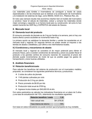 Programa Especial para la Seguridad Alimentaria
PESA - México
Los materiales para túneles e invernaderos se consiguen a través de casas
deros
etc.
En todo caso siempre resulta más económico diseñar bien el modelo del invernadero
a construir, hacer el cálculo de materiales, cotizar y comprar los materiales donde
mejor convenga y capacitar a un herrero local para su construcción, tal como lo han
estado haciendo las ADR Nuj y COPRATCA del estado de Oaxaca.
8. Mercado local
8.1 Demanda local del producto
El consumo promedio de jitomate es de 3 kg por familia a la semana, pero si hay una
buena oferta a precio accesible se incrementa hasta 4 kg.
La primera opción es satisfacer la demanda familiar y vender los excedentes en el
mercado local y regional. En segundo término se puede vender al mayoreo a las
tiendas de abasto o detallistas y por último a los intermediarios locales.
8.2 Condiciones y mecanismos de abasto
El mercado local y regional se considera el de mayor potencial para ofertar el
producto fresco, pero si existen condiciones de demanda y precio se pueden llevar el
producto a los grandes centros de consumo nacional. En ocasiones el precio del
jitomate puede incrementarse de modo tal que es posible pagar los gastos de
o
Para calcular los beneficios del sistema de producción con el invernadero metálico
propuesto, se consideran los siguientes parámetros técnicos y productivos:
2 ciclos de cultivo de jitomate
1140 plantas cultivadas por ciclo
Producción de 2.5 kg por planta
Precio promedio de $8.00 por kilo
ño
especializadas o de las empresas que se dedican a la construcción de inverna
y la instalación de sistemas de riego, como IMAAS, ACEA S.A., Plásticos Rex,
transportación y tener buenas utilidades.
9. Análisis financiero
9.1 Relación beneficio/cost
Producción total anual de 5700 kg.
Ingresos brutos totales por $45,600.00 al a
Con estos parámetros se calculan los indicadores financieros en un plazo de 5 años
y una tasa de actualización del 10%, obteniendo los resultados siguientes:
Relación beneficio / costo 1.32
Valor actual neto $41,578.00
Tasa interna de retorno 19%
Con base en estos indicadores se puede concluir que el proyecto es muy rentable.
29
 