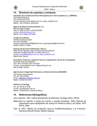 Programa Especial para la Seguridad Alimentaria
PESA - México
13. Directorio de expertos y contactos
ragón
Asociación para el Desarrollo Rural Participativo de la Tierra Caliente A.C. (ADERPAC)
Jesús Abarca Sánchez
Tel. 01(423) 525 03 40
Correos: aderpac_pesa1@yahoo.com.mx; jabas_1@yahoo.com
Región: Tierra Caliente, Michoacán
Agencia de Desarrollo Rural Mextlali, S.C.
Maximino Meza Espejo
Tels: 01 (200) 123-0771; (238) 393-0936
Correo: mextlali@hotmail.com
Región: Sierra Negra de Puebla
Arraigo de la Mixteca
Antelmo Gutiérrez A
Tel: (243) 436-8553
Correos: pesamixteca2005@hotmail.com y gtzaragonpres@hotmail.com
Región: Mixteca, Puebla
Empresa de Servicios Profesionales, NUJ S.C.
Pedro Gómez Vázquez y Marco Antonio Martínez Gallardo
Teléfonos: 01(283) 546-2100; 01 (283) 5-46-21-23
Correos: nujsc2006@yahoo.com.mx; tlahui_@hotmail.com
Región Mixe, Oaxaca
Consultoría, Proyectos, Asistencia Técnica y Capacitación S de RL de CV (Copratca)
Fernando Gutiérrez Valladolid
Tels: (951) 515-8679; (951) 132-9023
Correos: copratca@gmail.com; fdogtzv@hotmail.com
Sola de Vega, Oaxaca
Agencia para la Seguridad Alimentaria y el Desarrollo Rural (AGESADER)
José Antonio Ayala Esteban
Tel. (01-358) 4163963
Correo: agesader_ac@yahoo.com.mx
Región: Sureste de Jalisco
Delfino Cruz Santiago
Tel: (01-55) 58 53 56 88
Correo: xiivea@yahoo.com.mx
Región: Chimalhuacán, Estado de México
14. Referencias bibliográficas
John Jeavons. 1991. Cultivo biointensivo de alimentos. Ecology Action. EEUU.
Mejorando la nutrición a través de huertos y granjas familiares. 2000. Manual de
capacitación para trabajadores de campo en América Latina y el Caribe. FAO
Roma, Italia.
Tesi, R. 2001. Medios de protección para la hortoflorofruticultura y el viverismo.
Ediciones Mundi-Prensa. Madrid, España.
32
 