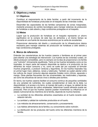 Programa Especial para la Seguridad Alimentaria
PESA - México
3. Objetivos y metas
3.1 Objetivos
Contribuir al mejoramiento de la dieta familiar, a partir del incremento de la
disponibilidad de hortalizas producidas en el traspatio de las viviendas rurales.
Desarrollar las capacidades de las familias campesinas de zonas marginadas,
mediante procesos de cambio tecnológico para manejar sistemas de producción
de hortalizas a cielo abierto y bajo condiciones protegidas en el traspatio.
3.2 Metas
Lograr que la producción de hortalizas en el traspatio represente un ahorro
significativo en la compra de este tipo de alimentos y al mismo tiempo se
convierta en una fuente de recursos económicos por la venta de excedentes.
Proporcionar elementos del diseño y construcción de la infraestructura básica
necesaria para manejar sistemas de producción de hortalizas a cielo abierto y
bajo condiciones protegidas.
4. Marco de referencia
Entender las características de los huertos caseros o familiares es el primer paso
para diseñar una estrategia de intervención. Los huertos de las viviendas rurales, en
efecto producen comestibles, pero no siempre con la idea de proporcionar a la familia
una "nutrición" clínicamente equilibrada. Tanto en los huertos templados como en los
tropicales, la mayor parte del espacio disponible se dedica a la producción de los
alimentos de mayor consumo y no, como se suele dar por supuesto al formular
muchos programas, a producir verduras y legumbres. En los huertos tropicales hay
en primer lugar maíz, plátanos, raíces y tubérculos. También se suelen plantar entre
los cultivos de mayor consumo algunas especies frutales como cítricos, aguacate o
mango. Otras plantas frecuentes son las ornamentales, las medicinales y especias,
así como las arbustivas de cercos vivos o árboles para sombra.
En teoría, los huertos caseros facilitan el consumo continuo de pequeñas cantidades
de una variedad de nutrientes, los cuales complementan el resto de la dieta. La
disponibilidad y el acceso a la tierra, el manejo del suelo y el agua, la calidad de las
semillas y las técnicas de cultivo empleadas, determinan cuanto alimento puede ser
producido. Pero el que los huertos caseros puedan incrementar su influencia en el
estado nutricional de los miembros de la familia, depende de muchos factores:
• La cantidad de los diferentes alimentos cosechados en el huerto durante cada
estación del año.
• La cantidad y calidad de nutrientes producidos en el huerto.
• Los métodos de almacenamiento, conservación y procesamiento.
• Los hábitos alimentarios de la familia y su conocimiento sobre nutrición.
• La distribución de los productos del huerto entre los diferentes miembros de la
familia.
4
 