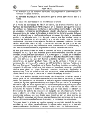 Programa Especial para la Seguridad Alimentaria
PESA - México
• La forma en que los alimentos del huerto son preparados o combinados en las
comidas con otros alimentos.
• La cantidad de productos no consumidos por la familia, como lo que sale a la
venta.
• La salud y las actividades de los miembros de la familia.
En el marco de actividades del PESA en México, las diversas iniciativas que las
Agencias de Desarrollo Rural (ADR) impulsan en el traspatio, persiguen la finalidad
de satisfacer las necesidades familiares de comestibles durante todo el año. Entre
las principales restricciones identificadas con relación a los huertos se encuentran el
desconocimiento del cultivo de hortalizas, la dependencia de la temporada de lluvias
para la producción por la insuficiencia del agua en épocas de estiaje, la carencia de
semillas y su elevado costo; todo lo cual ocasiona que las familias cubran su
demanda de hortalizas en el mercado local a un alto costo, pues las verduras
provienen de centros de abasto lejanos. También se reconocen problemas de malos
hábitos alimentarios como el bajo consumo de verduras, lo que quizá es una
consecuencia de la poca disponibilidad de estos productos en las comunidades y la
falta de conocimiento sobre sus propiedades nutritivas o cómo consumirlos.
Se dice que en los países del norte el consumo de frutas y verduras por persona
sobrepasa los 100 kg al año, mientras que un latinoamericano consume 35 kg en
promedio. De acuerdo con los datos de la ADR Arraigo de la Mixteca, en el estado de
Puebla, un huerto familiar de 10 m2
puede proveer de suficientes alimentos hortícolas
para una persona, ya que con buenas prácticas agrícolas como las camas
biointensivas, se pueden producir hasta 135 kg de verduras y frutas en una
temporada de 4 a 6 meses. Por su parte las ADR de la Sierra Negra de Puebla, de la
Sierra de Ocampo en Tamaulipas, de la Región Oriente de Yucatán, entre otras, han
impulsado el cultivo de hortalizas a cielo abierto en bancales o canteros y con cintilla
plástica para riego por goteo, logrando cosechas importantes destinadas al
autoconsumo. Entre las hortalizas que más se propone cultivar están el jitomate, el
rábano, la col, la lechuga, la calabacita, la cebolla, la acelga y el cilantro.
Por otra parte, existen grandes oportunidades para la venta de hortalizas, ya que la
misma gente de las comunidades demanda productos frescos de calidad y a buen
precio. Esta perspectiva de desarrollar el mercado regional ha sido aprovechada en
Oaxaca por algunas Agencias como Nuj en la región Mixe y COPRATCA en la región
de Sola de Vega. En estas regiones se han consolidado proyectos para la producción
de jitomate bajo condiciones protegidas, en invernaderos de hasta 1000 m2
con
estructuras de madera o metálica. Es claro que en estos casos se rebasan las
dimensiones del sistema de producción en traspatio para el autoconsumo familiar,
pues el objetivo de estos proyectos es meramente comercial; sin embargo, las
experiencias exitosas que han dejado estas iniciativas son un claro ejemplo de
diversificación productiva, permitiendo alcanzar la seguridad alimentaria por la vía del
acceso, al incrementarse las fuentes de empleo y el ingreso de los productores.
Pero para lograr lo anterior se requiere generar un proceso gradual de cambios
tecnológicos, que inician con el cultivo de hortalizas a cielo abierto en el traspatio,
pasan por el manejo de plásticos y culminan con la construcción de invernaderos.
5
 