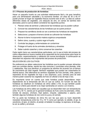 Programa Especial para la Seguridad Alimentaria
PESA - México
5.1.1 Proceso de producción de hortalizas
Hacer un pequeño huerto es una actividad relativamente fácil y de gran beneficio
para una alimentación saludable y la economía familiar. Un área de 30 a 45 m2
puede proveer al hogar de vegetales frescos durante todo el año. La idea es cultivar
diferentes clases de vegetales, uno después de otro, en camas de siembra bien
abonadas; para lo cual se deben considerar los siguientes puntos:
1. Planear antes de sembrar y seleccionar las hortalizas que se pueden cultivar
2. Conocer las características de las hortalizas que se quiere producir
3. Preparar los semilleros donde se van a sembrar las hortalizas de trasplante
4. Seleccionar y preparar el terreno donde se cultivarán las hortalizas
5. Abonar la tierra incorporando materia orgánica composteada
6. Definir cómo, cuando y cuánto regar el huerto
7. Controlar las plagas y enfermedades sin contaminar
8. Proteger el huerto de los animales domésticos y silvestres
9. Saber cuándo cosechar y cómo conservar las cosechas
Cada región tiene sus características particulares, por lo que el éxito del proceso de
cultivo dependerá en buena medida de la capacidad de los productores para hacer la
observación, experimentación y validación de nuevas tecnologías. A continuación se
describen los aspectos más importantes del proceso de producción.
SELECCIÓN DE LOS CULTIVOS
De preferencia se deben seleccionar las hortalizas que le pueden proveer alimentos
para sus comidas diarias, siendo las más comunes y conocidas como jitomate, chile
y calabacitas. Hay que planificar un programa de siembra de acuerdo con el tiempo
de crecimiento de cada vegetal. Sembrar vegetales que puedan ser cosechados en
distinta época. Otra alternativa es sembrar vegetales de fruto (tomate, chile, pepino)
separados de los vegetales de hoja o raíz (espinaca, yuca, camote) para de esta
manera poder cosechar los vegetales de fruto sin afectar a los de hoja o raíz.
Es importante tomar en cuenta que cada hortaliza puede desarrollarse mejor
dependiendo de la temporada del año en que se cultiva. En función de esto las
hortalizas se clasifican en hortalizas de clima cálido o frío, lo que también puede
darnos un criterio para decidir si es mejor sembrarlas en verano o en invierno.
Las hortalizas de clima cálido son aquellas que se desarrollan bien con temperaturas
entre 18 y 30 °C, siendo por lo general hortalizas de fruto como los jitomates, chiles,
tomate de cáscara, chícharo, frijol ejotero, chayote, calabacitas o pepino, pero
también algunas hortalizas de raíz como la yuca y el camote.
Por su parte las hortalizas de clima frío son las que para su buen desarrollo
necesitan temperaturas entre los 15 y 18 °C como por ejemplo, la cebolla, el ajo, la
zanahoria, el apio, el cilantro, el perejil, el betabel, la acelga, la espinaca, la lechuga,
la col, la coliflor y el brócoli.
7
 