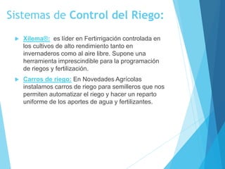 Sistemas de Control del Riego:
 Xilema®: es líder en Fertirrigación controlada en
los cultivos de alto rendimiento tanto en
invernaderos como al aire libre. Supone una
herramienta imprescindible para la programación
de riegos y fertilización.
 Carros de riego: En Novedades Agrícolas
instalamos carros de riego para semilleros que nos
permiten automatizar el riego y hacer un reparto
uniforme de los aportes de agua y fertilizantes.
 