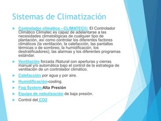 Sistemas de Climatización
 Controlador climático - CLIMATEC®: El Controlador
Climático Climatec es capaz de adelantarse a las
necesidades climatológicas de cualquier tipo de
plantación, así como controlar los diferentes factores
climáticos (la ventilación, la calefacción, las pantallas
térmicas o de sombreo, la humidificación, los
destratificadores), las alarmas y los diferentes programas
estándar.
 Ventilación forzada /Natural con aperturas y cierras
manual y/o automática bajo el control de la estrategia de
ventilación de un controlador climático.
 Calefacción por agua y por aire.
 Humidificación-cooling.
 Fog System-Alta Presión
 Equipo de nebulización de baja presión.
 Control del CO2
 
