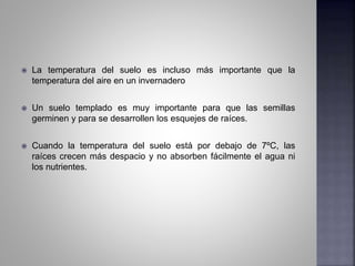  La temperatura del suelo es incluso más importante que la
temperatura del aire en un invernadero
 Un suelo templado es muy importante para que las semillas
germinen y para se desarrollen los esquejes de raíces.
 Cuando la temperatura del suelo está por debajo de 7ºC, las
raíces crecen más despacio y no absorben fácilmente el agua ni
los nutrientes.
 