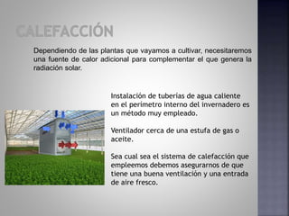 Dependiendo de las plantas que vayamos a cultivar, necesitaremos
una fuente de calor adicional para complementar el que genera la
radiación solar.
Instalación de tuberías de agua caliente
en el perímetro interno del invernadero es
un método muy empleado.
Ventilador cerca de una estufa de gas o
aceite.
Sea cual sea el sistema de calefacción que
empleemos debemos asegurarnos de que
tiene una buena ventilación y una entrada
de aire fresco.
 