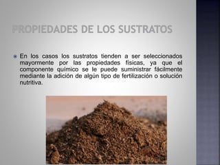  En los casos los sustratos tienden a ser seleccionados
mayormente por las propiedades físicas, ya que el
componente químico se le puede suministrar fácilmente
mediante la adición de algún tipo de fertilización o solución
nutritiva.
 