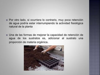  Por otro lado, si ocurriera lo contrario, muy poca retención
de agua podría estar interrumpiendo la actividad fisiológica
natural de la planta
 Una de las formas de mejorar la capacidad de retención de
agua de los sustratos es, adicionar al sustrato una
proporción de materia orgánica.
 