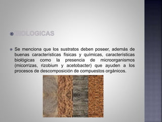  Se menciona que los sustratos deben poseer, además de
buenas características físicas y químicas, características
biológicas como la presencia de microorganismos
(micorrizas, rizobium y acetobacter) que ayuden a los
procesos de descomposición de compuestos orgánicos.
 